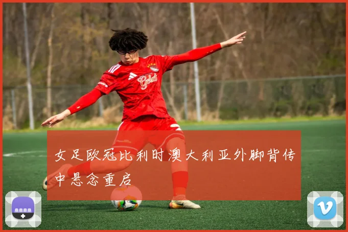 女足欧冠比利时澳大利亚外脚背传中悬念重启