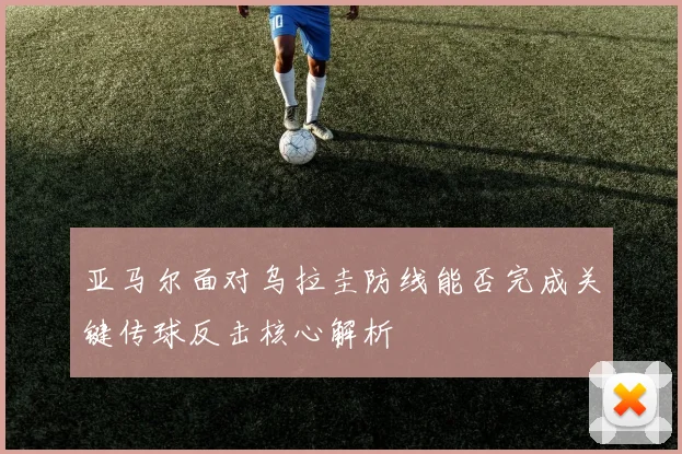 亚马尔面对乌拉圭防线能否完成关键传球反击核心解析