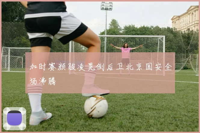 加时赛颜骏凌晃倒后卫北京国安全场沸腾