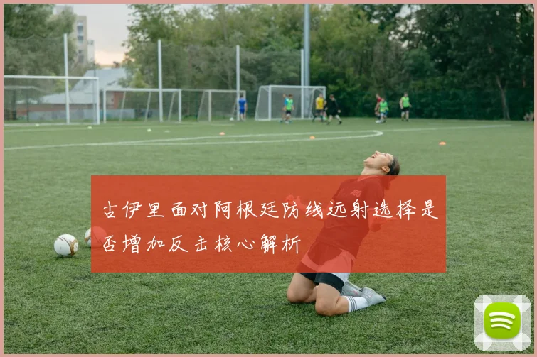 古伊里面对阿根廷防线远射选择是否增加反击核心解析