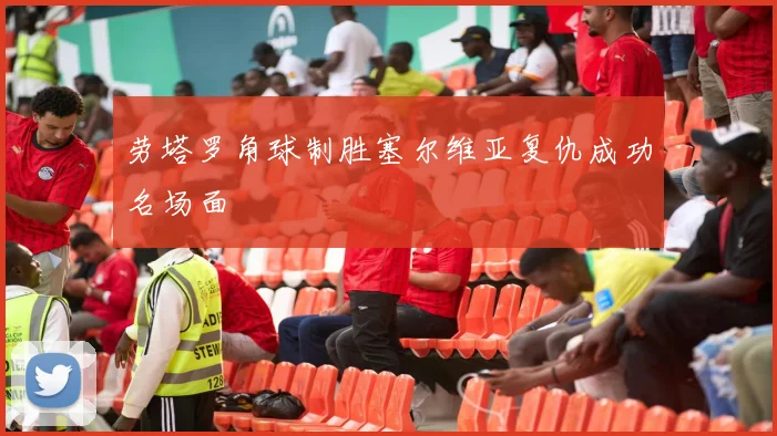 劳塔罗角球制胜塞尔维亚复仇成功名场面