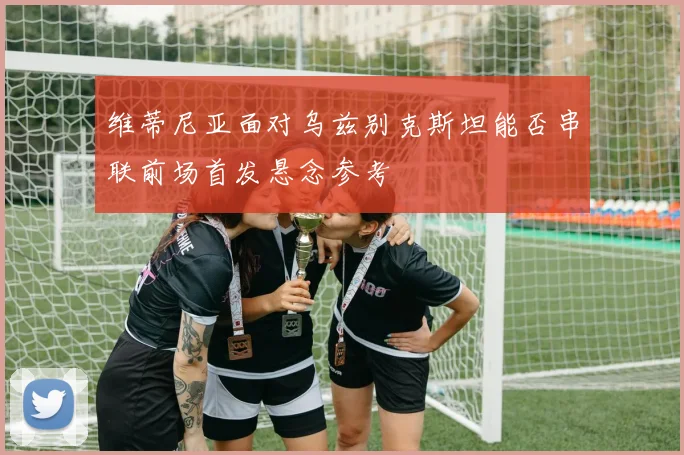 维蒂尼亚面对乌兹别克斯坦能否串联前场首发悬念参考
