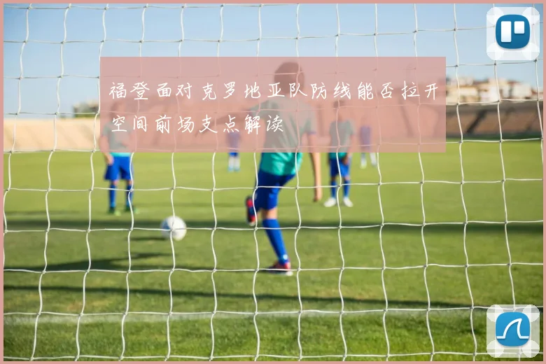 福登面对克罗地亚队防线能否拉开空间前场支点解读