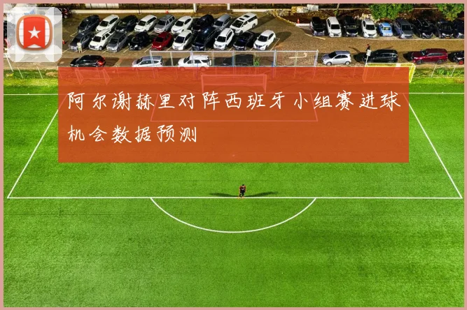 阿尔谢赫里对阵西班牙小组赛进球机会数据预测