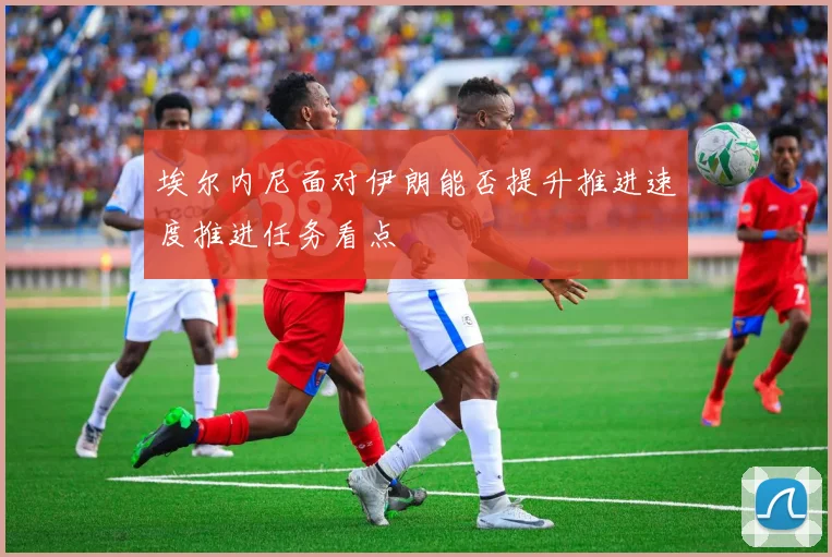 埃尔内尼面对伊朗能否提升推进速度推进任务看点