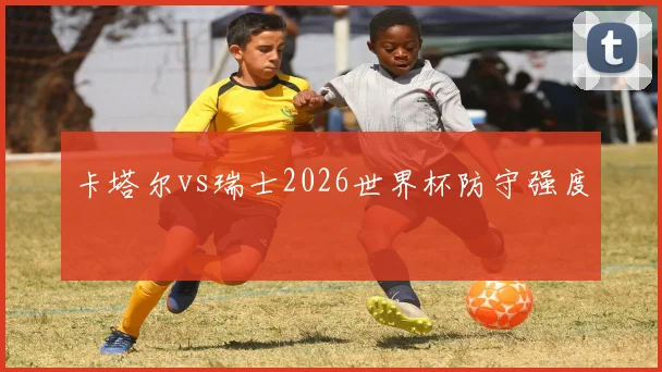 卡塔尔vs瑞士2026世界杯防守强度