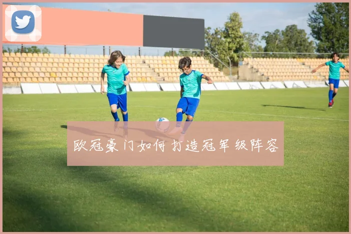 欧冠豪门如何打造冠军级阵容