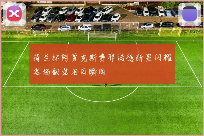 荷兰杯阿贾克斯费耶诺德新星闪耀客场翻盘泪目瞬间
