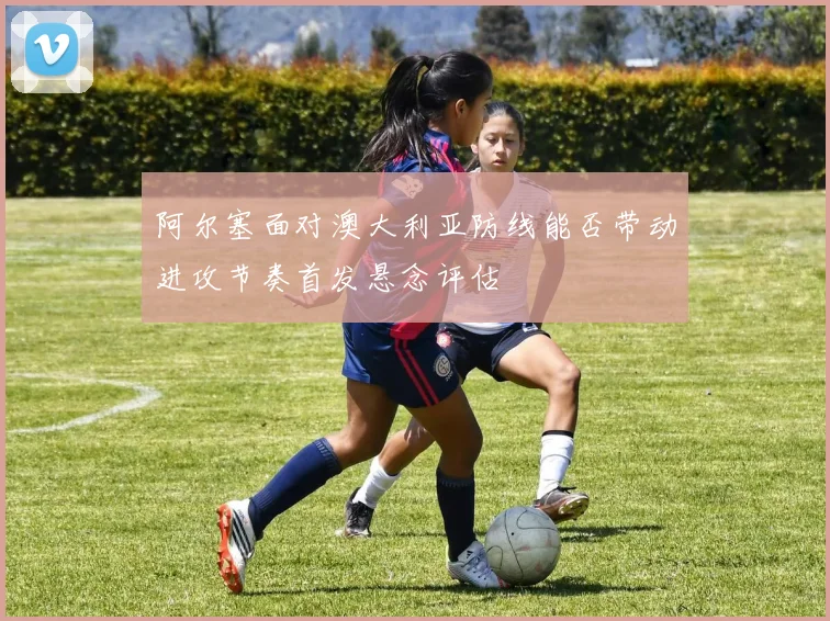 阿尔塞面对澳大利亚防线能否带动进攻节奏首发悬念评估