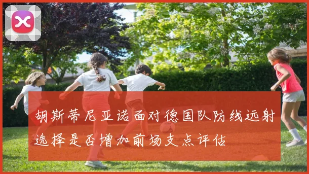胡斯蒂尼亚诺面对德国队防线远射选择是否增加前场支点评估