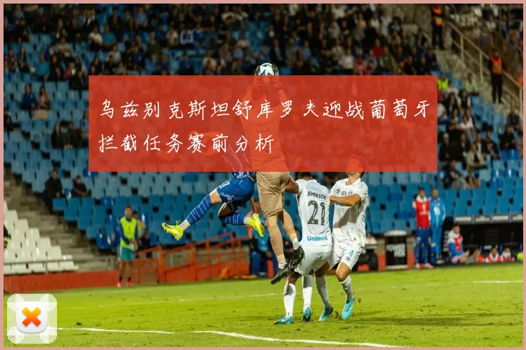 乌兹别克斯坦舒库罗夫迎战葡萄牙拦截任务赛前分析